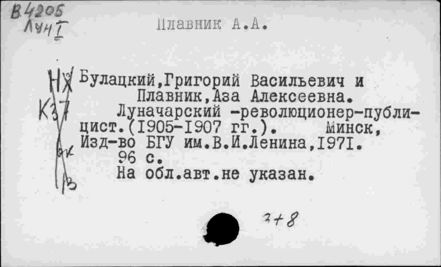 ﻿Л^/Г
Плавник А.А.
V кулацкий,Григорий Васильевич и
1 Плавник,Аза Алексеевна.
/ Луначарский -революционер-публицист. (1905-1907 гг.) . Минск,
. Изд-во БГУ им.В.И.Ленина,1971.
/	96	с.
,1 На обл.авт.не указан.
